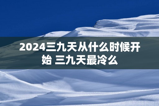 2025三九天从什么时候开始 三九天最冷么
