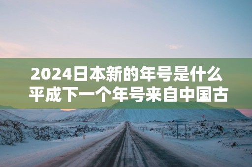 2025日本新的年号是什么 平成下一个年号来自中国古籍吗