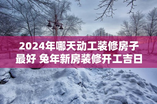 2025年哪天动工装修房子最好 蛇年新房装修开工吉日