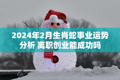 2025年2月生肖蛇事业运势分析 离职创业能成功吗