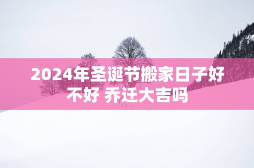 2025年圣诞节搬家日子好不好 乔迁大吉吗