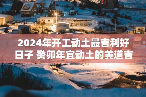 2025年开工动土最吉利好日子 癸卯年宜动土的黄道吉日查询