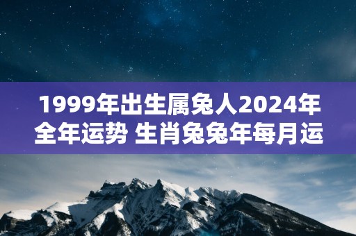 1999年出生属兔人2025年全年运势 生肖兔蛇年每月运势