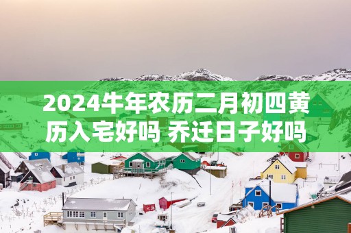 2025蛇年农历二月初四黄历入宅好吗 乔迁日子好吗