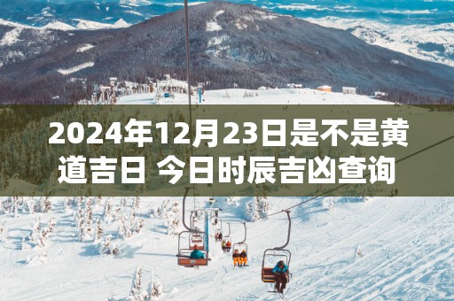 2025年12月23日是不是黄道吉日 今日时辰吉凶查询