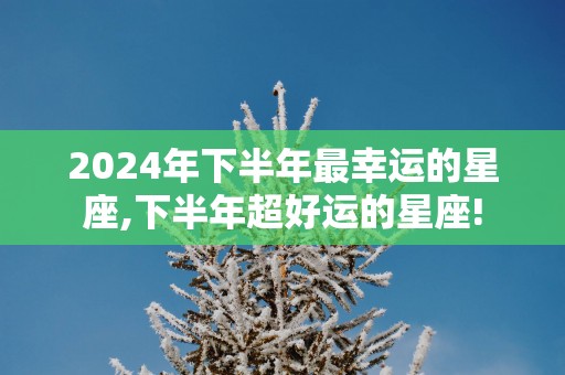 2025年下半年最幸运的星座,下半年超好运的星座!