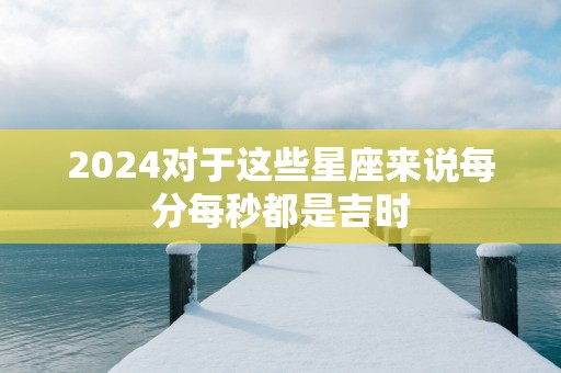 2025对于这些星座来说每分每秒都是吉时