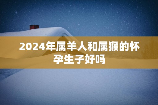 2025年属羊人和属猴的怀孕生子好吗