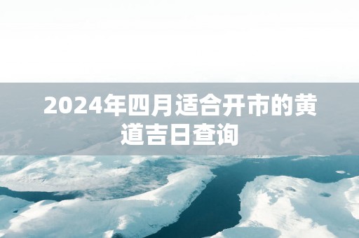 2025年四月适合开市的黄道吉日查询