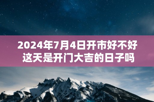 2025年7月4日开市好不好 这天是开门大吉的日子吗
