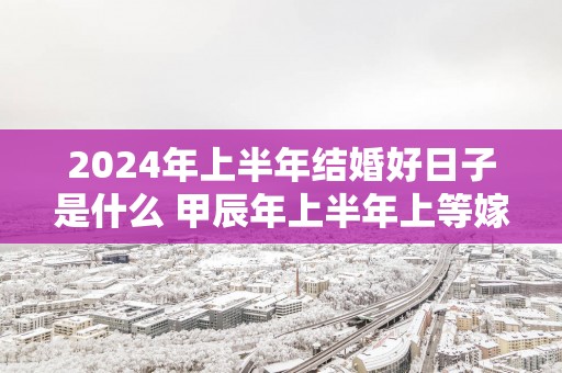 2025年上半年结婚好日子是什么 甲辰年上半年上等嫁娶日