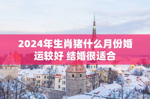 2025年生肖猪什么月份婚运较好 结婚很适合