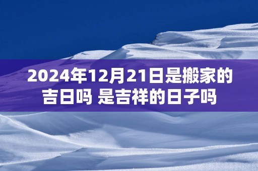 2025年12月21日是搬家的吉日吗 是吉祥的日子吗