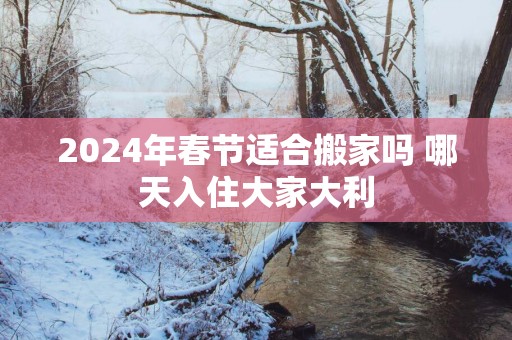 2025年春节适合搬家吗 哪天入住大家大利