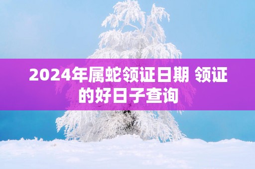 2025年属蛇领证日期 领证的好日子查询