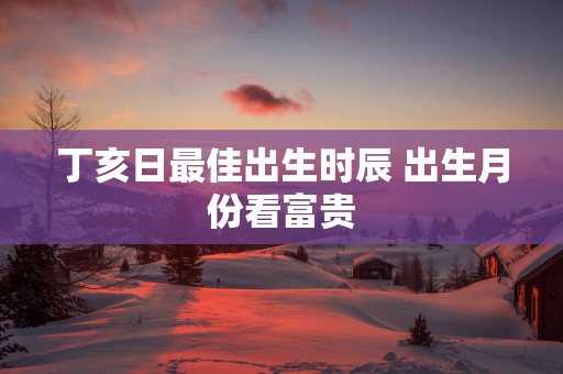 丁亥日最佳出生时辰 出生月份看富贵