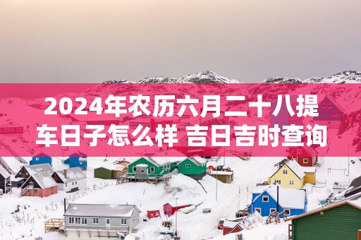 2025年农历六月二十八提车日子怎么样 吉日吉时查询