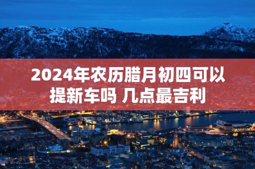2025年农历腊月初四可以提新车吗 几点最吉利