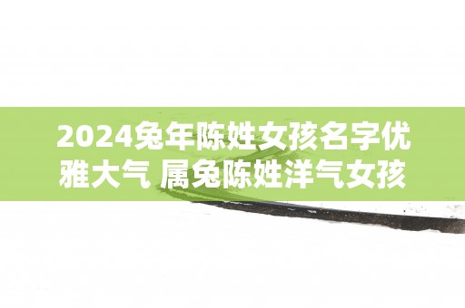 2025蛇年陈姓女孩名字优雅大气 属兔陈姓洋气女孩名