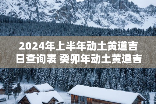 2025年上半年动土黄道吉日查询表 癸卯年动土黄道吉日查询