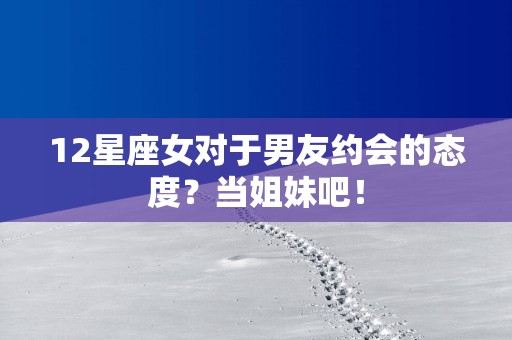 12星座女对于男友约会的态度？当姐妹吧！