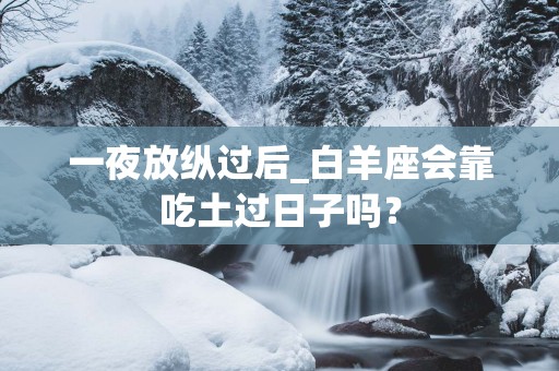 一夜放纵过后_白羊座会靠吃土过日子吗？