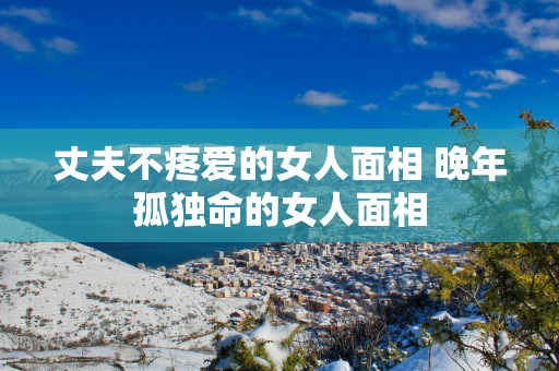 丈夫不疼爱的女人面相 晚年孤独命的女人面相