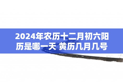 2025年农历十二月初六阳历是哪一天 黄历几月几号