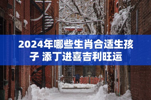 2025年哪些生肖合适生孩子 添丁进喜吉利旺运