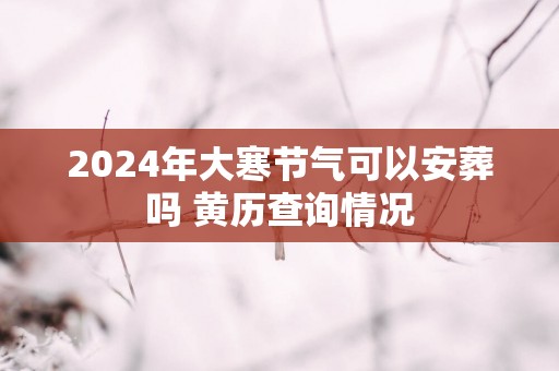 2025年大寒节气可以安葬吗 黄历查询情况