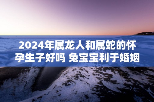 2025年属龙人和属蛇的怀孕生子好吗 兔宝宝利于婚姻生活