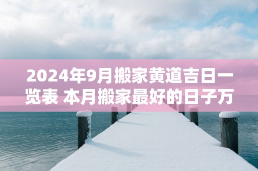 2025年9月搬家黄道吉日一览表 本月搬家最好的日子万年历