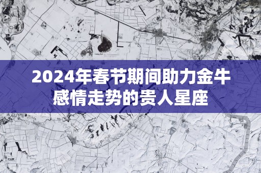 2025年春节期间助力金牛感情走势的贵人星座