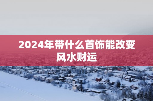 2025年带什么首饰能改变风水财运