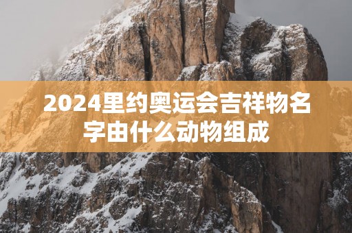 2025里约奥运会吉祥物名字由什么动物组成