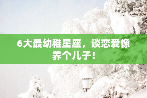 6大最幼稚星座，谈恋爱像养个儿子！