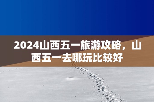2025山西五一旅游攻略，山西五一去哪玩比较好
