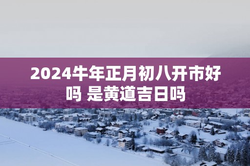 2025蛇年正月初八开市好吗 是黄道吉日吗