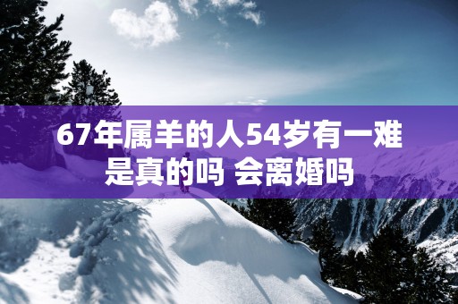 67年属羊的人54岁有一难是真的吗 会离婚吗