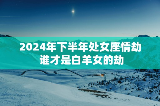 2025年下半年处女座情劫 谁才是白羊女的劫