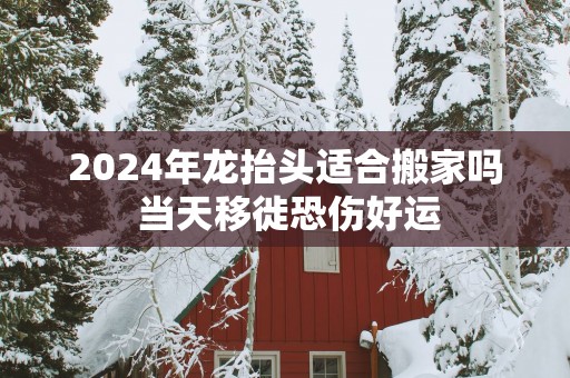 2025年龙抬头适合搬家吗 当天移徙恐伤好运