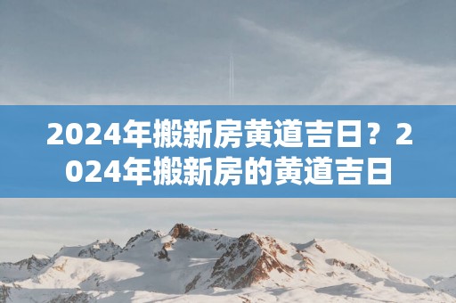 2025年搬新房黄道吉日？2025年搬新房的黄道吉日