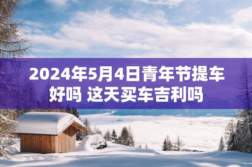 2025年5月4日青年节提车好吗 这天买车吉利吗