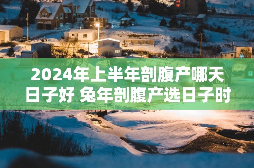 2025年上半年剖腹产哪天日子好 蛇年剖腹产选日子时辰