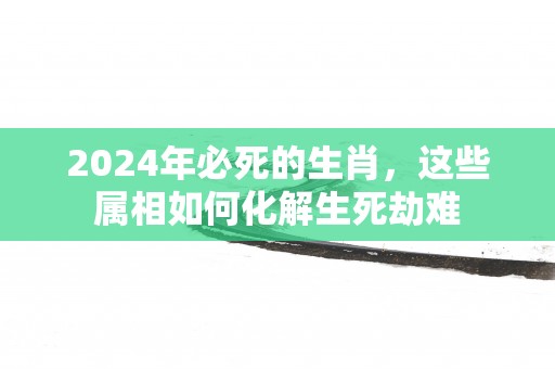 2025年必死的生肖，这些属相如何化解生死劫难