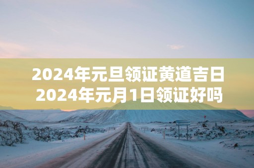 2025年元旦领证黄道吉日 2025年元月1日领证好吗