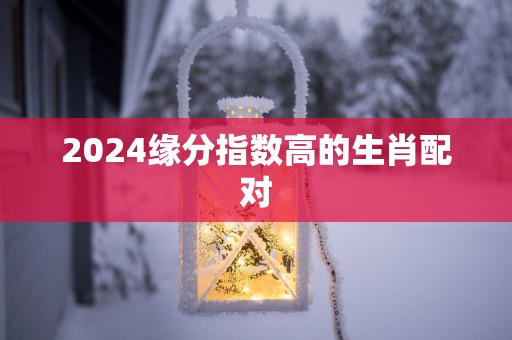 2025缘分指数高的生肖配对