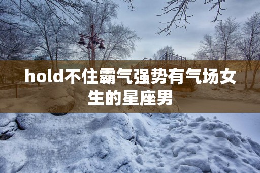 hold不住霸气强势有气场女生的星座男