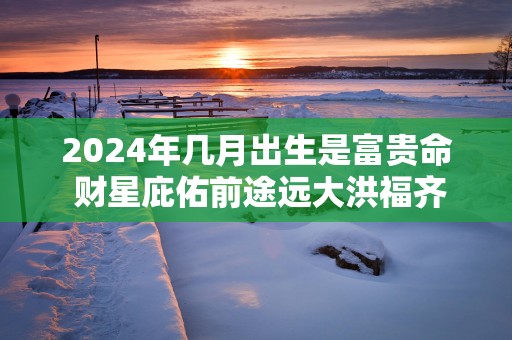 2025年几月出生是富贵命 财星庇佑前途远大洪福齐天