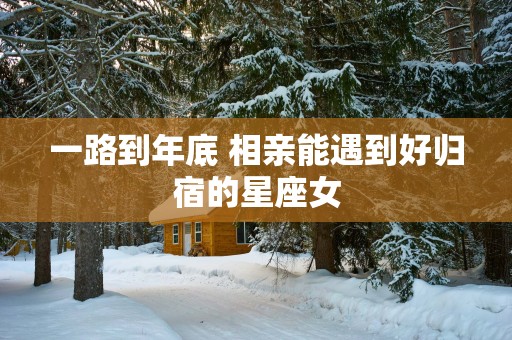 一路到年底 相亲能遇到好归宿的星座女